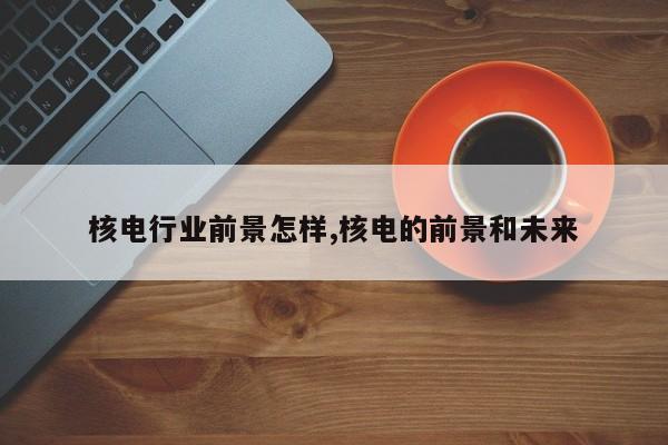 核电行业前景怎样,核电的前景和未来