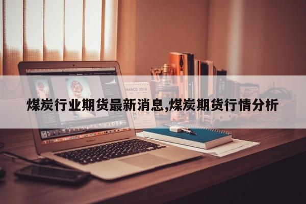 煤炭行业期货最新消息,煤炭期货行情分析